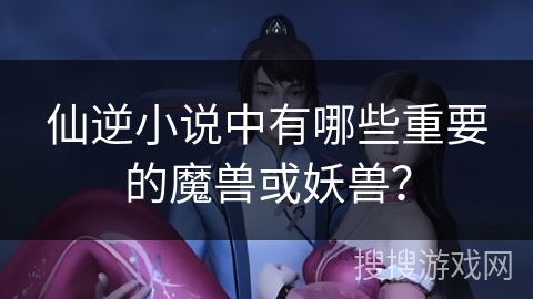 仙逆小说中有哪些重要的魔兽或妖兽？