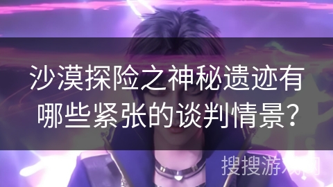 沙漠探险之神秘遗迹有哪些紧张的谈判情景？