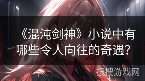 《混沌剑神》小说中有哪些令人向往的奇遇？