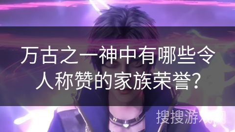 万古之一神中有哪些令人称赞的家族荣誉？