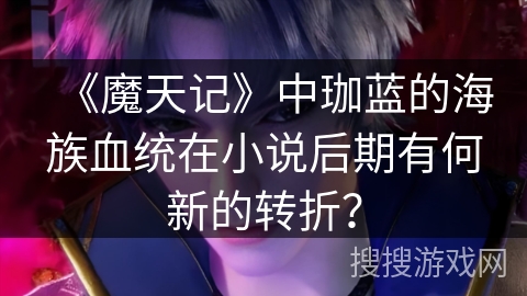 《魔天记》中珈蓝的海族血统在小说后期有何新的转折？