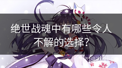 绝世战魂中有哪些令人不解的选择？