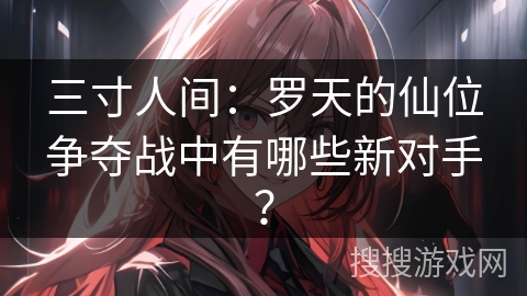 三寸人间：罗天的仙位争夺战中有哪些新对手？