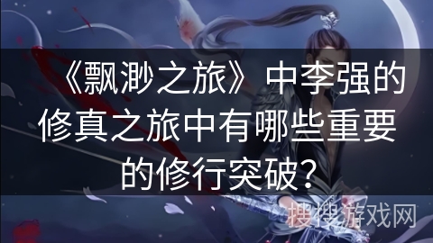 《飘渺之旅》中李强的修真之旅中有哪些重要的修行突破？