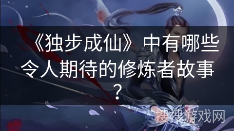 《独步成仙》中有哪些令人期待的修炼者故事？