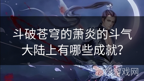 斗破苍穹的萧炎的斗气大陆上有哪些成就？