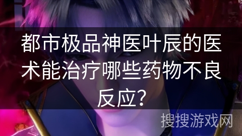 都市极品神医叶辰的医术能治疗哪些药物不良反应？