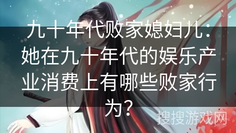 九十年代败家媳妇儿:她在九十年代的娱乐产业消费上有哪些败家行为? 九十年代败家媳妇儿:她在九十年代的娱乐产业消费上有哪些败家行为?