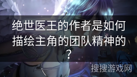 绝世医王的作者是如何描绘主角的团队精神的？