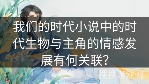 我们的时代小说中的时代生物与主角的情感发展有何关联？