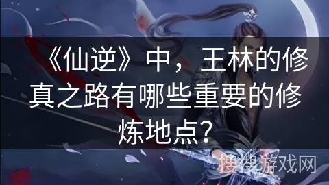 《仙逆》中，王林的修真之路有哪些重要的修炼地点？