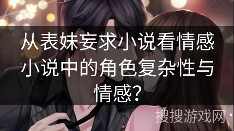 从表妹妄求小说看情感小说中的角色复杂性与情感？