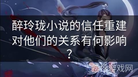 醉玲珑小说的信任重建对他们的关系有何影响？