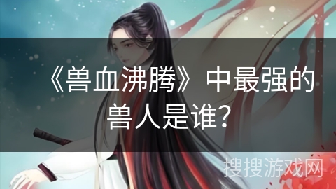 《兽血沸腾》中最强的兽人是谁? 《兽血沸腾》中最强的兽人是谁?