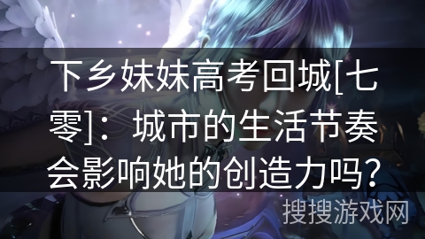下乡妹妹高考回城[七零]：城市的生活节奏会影响她的创造力吗？