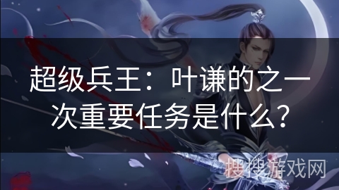 超级兵王：叶谦的之一次重要任务是什么？