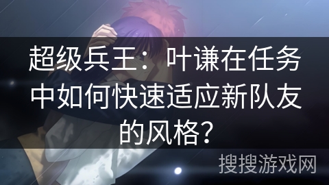 超级兵王：叶谦在任务中如何快速适应新队友的风格？
