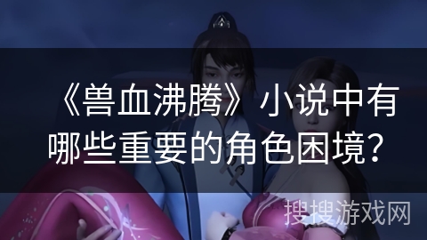 《兽血沸腾》小说中有哪些重要的角色困境？