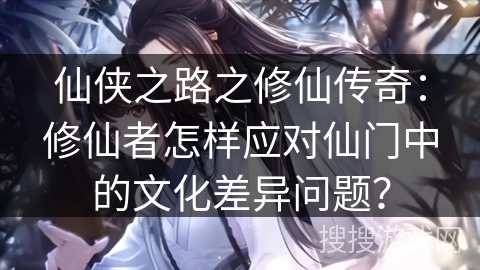 仙侠之路之修仙传奇：修仙者怎样应对仙门中的文化差异问题？