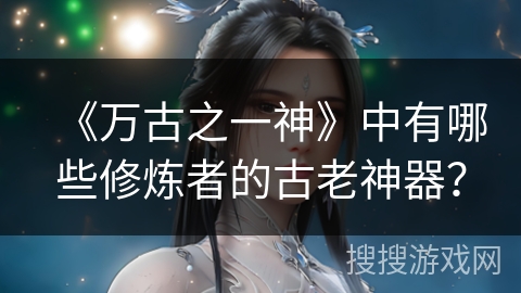 《万古之一神》中有哪些修炼者的古老神器？