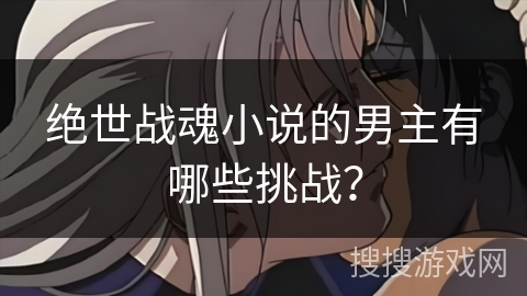 绝世战魂小说的男主有哪些挑战? 绝世战魂小说的男主有哪些挑战?