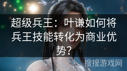 超级兵王：叶谦如何将兵王技能转化为商业优势？