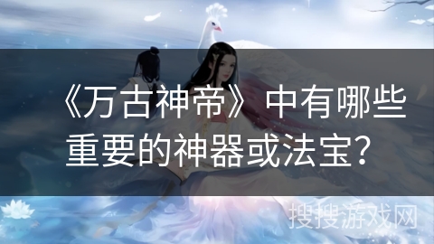 《万古神帝》中有哪些重要的神器或法宝? 《万古神帝》中有哪些重要的神器或法宝?