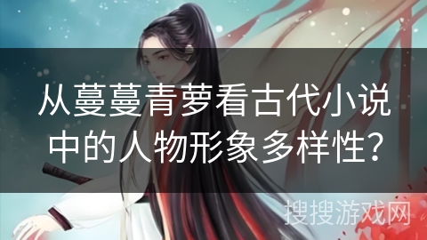 从蔓蔓青萝看古代小说中的人物形象多样性? 从蔓蔓青萝看古代小说中的人物形象多样性?