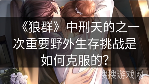 《狼群》中刑天的之一次重要野外生存挑战是如何克服的？