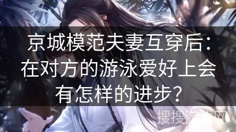 京城模范夫妻互穿后：在对方的游泳爱好上会有怎样的进步？