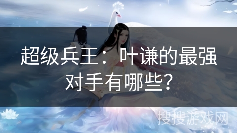 超级兵王：叶谦的最强对手有哪些？