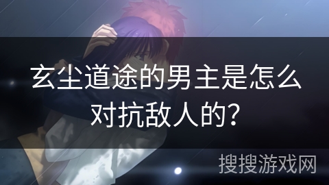 玄尘道途的男主是怎么对抗敌人的? 玄尘道途的男主是怎么对抗敌人的?