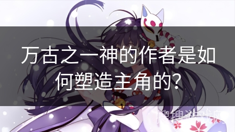 万古之一神的作者是如何塑造主角的? 万古之一神的作者是如何塑造主角的?