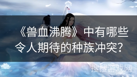 《兽血沸腾》中有哪些令人期待的种族冲突？