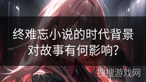 终难忘小说的时代背景对故事有何影响？