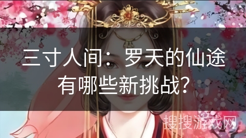 三寸人间：罗天的仙途有哪些新挑战？