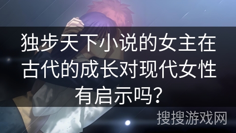 独步天下小说的女主在古代的成长对现代女性有启示吗？