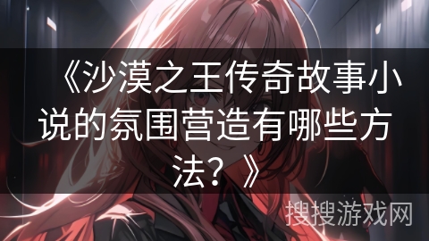 《沙漠之王传奇故事小说的氛围营造有哪些方法？》