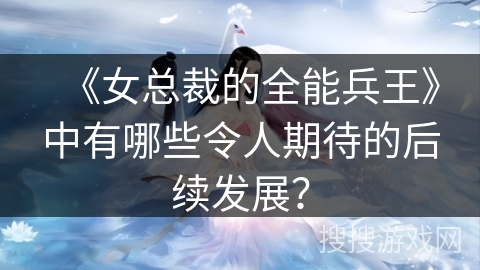 《女总裁的全能兵王》中有哪些令人期待的后续发展？