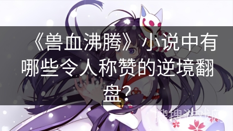 《兽血沸腾》小说中有哪些令人称赞的逆境翻盘？