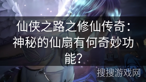 仙侠之路之修仙传奇：神秘的仙扇有何奇妙功能？