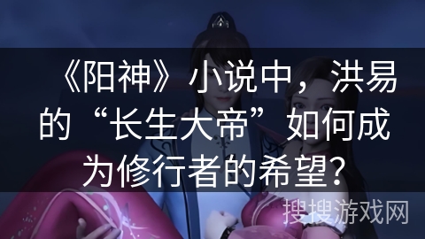 《阳神》小说中，洪易的“长生大帝”如何成为修行者的希望？