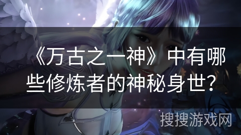 《万古之一神》中有哪些修炼者的神秘身世？