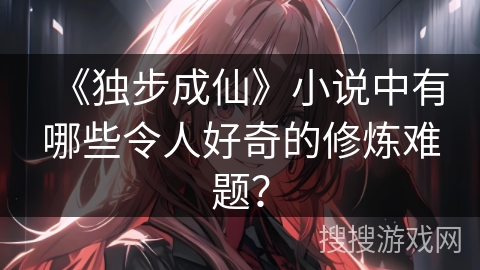 《独步成仙》小说中有哪些令人好奇的修炼难题? 《独步成仙》小说中有哪些令人好奇的修炼难题?