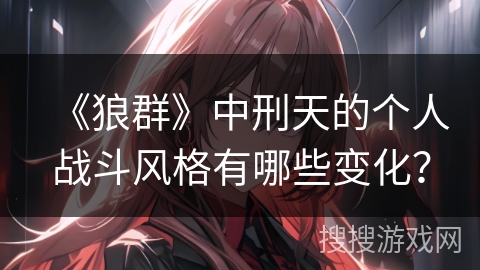 《狼群》中刑天的个人战斗风格有哪些变化? 《狼群》中刑天的个人战斗风格有哪些变化?