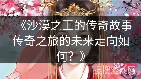 《沙漠之王的传奇故事传奇之旅的未来走向如何？》