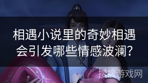 相遇小说里的奇妙相遇会引发哪些情感波澜？