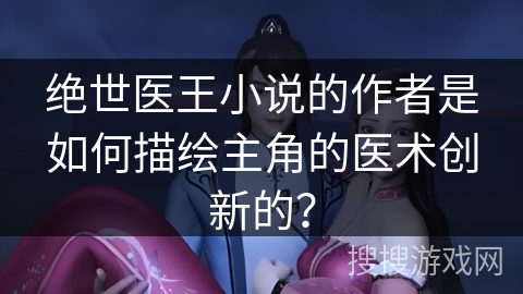 绝世医王小说的作者是如何描绘主角的医术创新的? 绝世医王小说的作者是如何描绘主角的医术创新的?