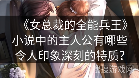 《女总裁的全能兵王》小说中的主人公有哪些令人印象深刻的特质？