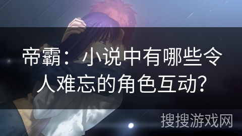 帝霸：小说中有哪些令人难忘的角色互动？